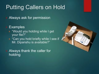 Putting Callers on Hold
 Always ask for permission
 Examples
 “Would you holding while I get
your file?”
 “Can you hold briefly while I see if
Mr. Dipanshu is available?”
 Always thank the caller for
holding
 