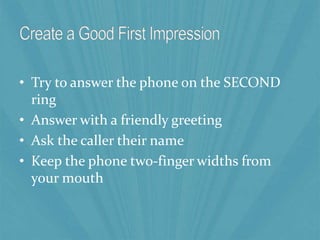 • Try to answer the phone on the SECOND
ring
• Answer with a friendly greeting
• Ask the caller their name
• Keep the phone two-finger widths from
your mouth
 