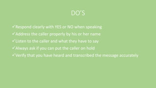 DO’S
Respond clearly with YES or NO when speaking
Address the caller properly by his or her name
Listen to the caller and what they have to say
Always ask if you can put the caller on hold
Verify that you have heard and transcribed the message accurately
 