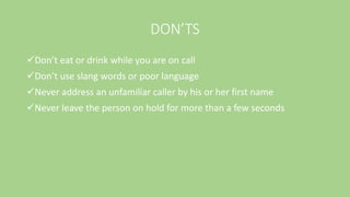 DON’TS
Don’t eat or drink while you are on call
Don’t use slang words or poor language
Never address an unfamiliar caller by his or her first name
Never leave the person on hold for more than a few seconds
 