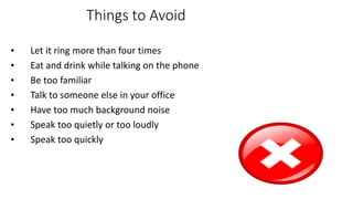 Things to Avoid
• Let it ring more than four times
• Eat and drink while talking on the phone
• Be too familiar
• Talk to someone else in your office
• Have too much background noise
• Speak too quietly or too loudly
• Speak too quickly
 