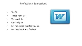 Professional Expressions
• Yes Sir
• That’s right Sir
• Very well Sir
• Certainly Sir
• Let me check that for you Sir.
• Let me check and find out.
 