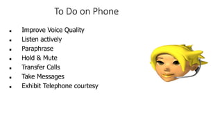 To Do on Phone
 Improve Voice Quality
 Listen actively
 Paraphrase
 Hold & Mute
 Transfer Calls
 Take Messages
 Exhibit Telephone courtesy
 