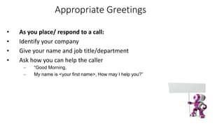 Appropriate Greetings
• As you place/ respond to a call:
• Identify your company
• Give your name and job title/department
• Ask how you can help the caller
– “Good Morning,
– My name is <your first name>, How may I help you?”
 