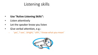 Listening skills
• Use “Active Listening Skills”:
• Listen attentively
• Let the speaker know you listen
• Give verbal attention, e.g.:
– 'yes', 'I see', ‘alright,’ ‘uhh’, ‘I know what you mean’
 
