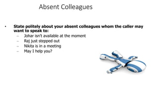 Absent Colleagues
• State politely about your absent colleagues whom the caller may
want to speak to:
– Johar isn’t available at the moment
– Raj just stepped out
– Nikita is in a meeting
– May I help you?
 