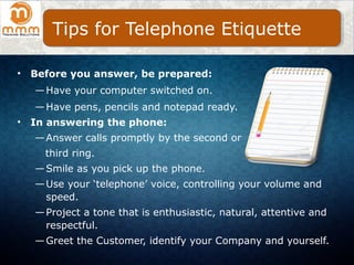 • Before you answer, be prepared:
—Have your computer switched on.
—Have pens, pencils and notepad ready.
• In answering the phone:
—Answer calls promptly by the second or
third ring.
—Smile as you pick up the phone.
—Use your ‘telephone’ voice, controlling your volume and
speed.
—Project a tone that is enthusiastic, natural, attentive and
respectful.
—Greet the Customer, identify your Company and yourself.
Tips for Telephone Etiquette
 