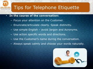 • In the course of the conversation:
– Focus your attention on the Customer.
– Enunciate/articulate clearly. Speak distinctly.
– Use simple English – avoid Jargon and Acronyms.
– Use action specific words and directions.
– Use the Customer’s name during the conversation.
– Always speak calmly and choose your words naturally.
Tips for Telephone Etiquette
 