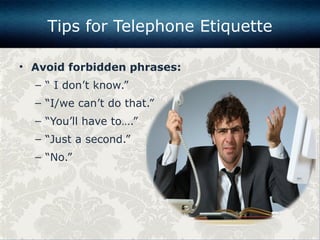 • Avoid forbidden phrases:
– “ I don’t know.”
– “I/we can’t do that.”
– “You’ll have to….”
– “Just a second.”
– “No.”
Tips for Telephone Etiquette
 