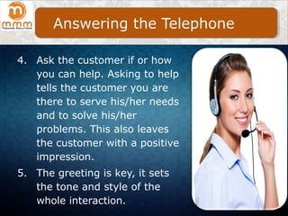 4. Ask the customer if or how
you can help. Asking to help
tells the customer you are
there to serve his/her needs
and to solve his/her
problems. This also leaves
the customer with a positive
impression.
5. The greeting is key, it sets
the tone and style of the
whole interaction.
Answering the Telephone
 