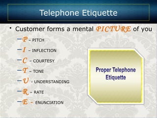 • Customer forms a mental PICTURE of you
–P – PITCH
–I – INFLECTION
–C – COURTESY
–T – TONE
–U - UNDERSTANDING
–R – RATE
–E - ENUNCIATION
Telephone Etiquette
 