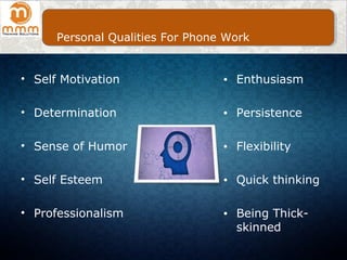 • Self Motivation
• Determination
• Sense of Humor
• Self Esteem
• Professionalism
● Enthusiasm
● Persistence
● Flexibility
● Quick thinking
● Being Thick-
skinned
Personal Qualities For Phone Work
 