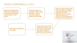 WHILE ANSWERING A CALL:
Answer call before the
third ring, calls beyond
the third ring indicates
inactiveness in your
office.

Focus your attention on
the caller.

Greet the caller, for
example “Hello, Good
morning” . Good
manners indicate
respect for the caller.

Ask the caller if or how you can
help them, for example “” Front
desk officer for Venture Garden
Group, Olivia speaking How
may I help you?” Asking to
help tells the customer you are
there to serve and solve his/her

Give your name and the name
of the company, for example ”
Front desk officer for Venture
Garden Group, Olivia
speaking”. This is a courtesy
statement that serve to
introduce and personalizes the
customer service experience.

 