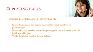  PLACING CALLS CALLS
BEFORE PLACING A CALL, BE PREPARED;
•
•
•

Know the name of the person you want to reach and how to
pronounce it.
Know what you need to say before placing the call will make your call
brief and effective.
Verify the phone number before calling.

 