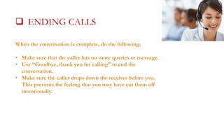  ENDING CALLS CALLS
When the conversation is complete, do the following;

• Make sure that the caller has no more queries or message.
• Use “Goodbye, thank you for calling” to end the
conversation.
• Make sure the caller drops down the receiver before you.
This prevents the feeling that you may have cut them off
intentionally.

 