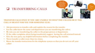  TRANSFERRING CALLSALLS

 TRANSFER CA

TRANSFER CALLS ONLY IF YOU ARE UNABLE TO HELP THE CALLER OR IF THE
CALL IS MEANT FOR YOU FOR SOMEONE ELSE:

•
•
•
•
•
•
•

Ask permission to transfer calls and explain the reason for the transfer.
Let the caller know the name and department you are transferring the call to.
Be sure you are transferring the caller to the proper person or department.
If the caller complains about being transferred, suggest having the call returned instead.
Give the new party any helpful information before completing the transfer.
Never transfer a caller more than two times.
Know the transfer instructions for the telephone system so that you do not cut off your
caller!

 
