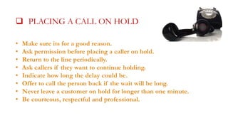  PLACING A CALL ON HOLD
•
•
•
•
•
•
•
•

Make sure its for a good reason.
Ask permission before placing a caller on hold.
Return to the line periodically.
Ask callers if they want to continue holding.
Indicate how long the delay could be.
Offer to call the person back if the wait will be long.
Never leave a customer on hold for longer than one minute.
Be courteous, respectful and professional.

 