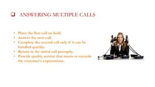  ANSWERING MULTIPLE CALLSALLS
• Place the first call on hold.
• Answer the next call.
• Complete the second call only if it can be
handled quickly.
• Return to the initial call promptly.
• Provide quality service that meets or exceeds
the customer’s expectations.

 