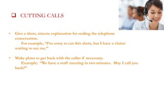 CUTTING CALLSALLS

 CUTTING CALLS SHORT

•

Give a short, sincere explanation for ending the telephone
conversation.
For example, “I’m sorry to cut this short, but I have a visitor
waiting to see me.”

•

Make plans to get back with the caller if necessary.
Example: “We have a staff meeting in two minutes. May I call you
back?”

 