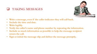  TAKING MESSAGESALLS

 TAKING MESSAGES

•
•
•
•
•

Write a message, even if the caller indicates they will call back.
Include the time and date.
Write legibly.
Verify the caller’s name and phone number by repeating the information.
Include as much information as possible to help the message recipient
return the call.
• Sign or initial the message slip and deliver the message promptly.

 