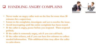  HANDLING ANGRY COMPLAINS
•

 make an angry callerCOMPLAINTS AND30
HANDLING wait on the line for more than ANGRY
Never
minutesCALLERS
for a supervisor.

• Listen to the complaint, investigate and act to resolve the issue.
• Avoid interrupting until the entire complaint has been stated.
• If the caller is angry, pause before you respond. Then respond
politely.
• If the caller is extremely angry, ask if you can call back.
• If the caller refuses, ask if you can have few minutes to collect
needed information. This additional time may allow the caller
to calm down.

 