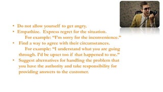  HANDLING COMPLAINTS AND ANGRY
CALLERS
• Do not allow yourself to get angry.
Continued…
• Empathize. Express regret for the situation.
For example: “I’m sorry for the inconvenience.”
• Find a way to agree with their circumstances.
For example: “I understand what you are going
through. I’d be upset too if that happened to me.”
• Suggest alternatives for handling the problem that
you have the authority and take responsibility for
providing answers to the customer.

 