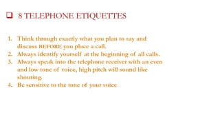  8 TELEPHONE ETIQUETTES
1. Think through exactly what you plan to say and
discuss BEFORE you place a call.
2. Always identify yourself at the beginning of all calls.
3. Always speak into the telephone receiver with an even
and low tone of voice, high pitch will sound like
shouting.
4. Be sensitive to the tone of your voice

 
