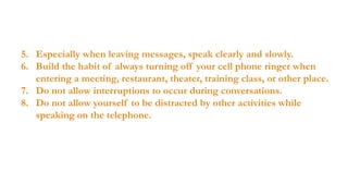 5. Especially when leaving messages, speak clearly and slowly.
6. Build the habit of always turning off your cell phone ringer when
entering a meeting, restaurant, theater, training class, or other place.
7. Do not allow interruptions to occur during conversations.
8. Do not allow yourself to be distracted by other activities while
speaking on the telephone.

 