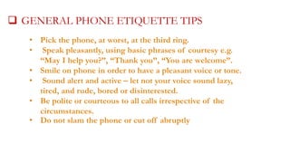  GENERAL PHONE ETIQUETTE TIPS
• Pick the phone, at worst, at the third ring.
• Speak pleasantly, using basic phrases of courtesy e.g.
“May I help you?”, “Thank you”, “You are welcome”.
• Smile on phone in order to have a pleasant voice or tone.
• Sound alert and active – let not your voice sound lazy,
tired, and rude, bored or disinterested.
• Be polite or courteous to all calls irrespective of the
circumstances.
• Do not slam the phone or cut off abruptly

 