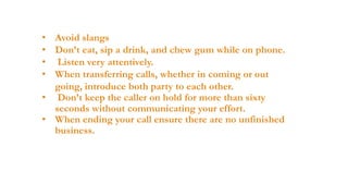 • Avoid slangs
• Don’t eat, sip a drink, and chew gum while on phone.
• Listen very attentively.
• When transferring calls, whether in coming or out
going, introduce both party to each other.
• Don’t keep the caller on hold for more than sixty
seconds without communicating your effort.
• When ending your call ensure there are no unfinished
business.

 