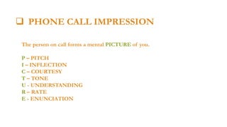  PHONE CALL IMPRESSION

 PHONE IMPRESSION

The person on call forms a mental PICTURE of you.

P – PITCH
I – INFLECTION
C – COURTESY
T – TONE
U - UNDERSTANDING
R – RATE
E - ENUNCIATION

 