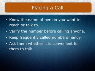 • Know the name of person you want to
reach or talk to.
• Verify the number before calling anyone.
• Keep frequently called numbers handy.
• Ask them whether it is convenient for
them to talk.
Placing a Call
 