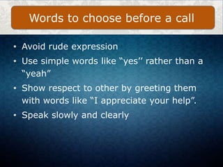 • Avoid rude expression
• Use simple words like “yes’’ rather than a
“yeah”
• Show respect to other by greeting them
with words like “I appreciate your help”.
• Speak slowly and clearly
Words to choose before a call
 