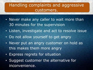 • Never make any caller to wait more than
30 minutes for the supervision
• Listen, investigate and act to resolve issue
• Do not allow yourself to get angry
• Never put an angry customer on hold as
this makes them more angry
• Express regrets for situation
• Suggest customer the alternative for
inconvenience.
Handling complaints and aggressive
customers.
 