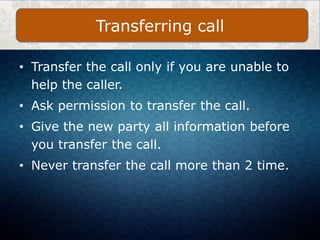 • Transfer the call only if you are unable to
help the caller.
• Ask permission to transfer the call.
• Give the new party all information before
you transfer the call.
• Never transfer the call more than 2 time.
Transferring call
 