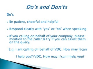 Do’s
 Be patient, cheerful and helpful
 Respond clearly with “yes” or “no” when speaking
 If you calling on behalf of your company, please
mention to the caller & try if you can assist them
on the query.
E.g. I am calling on behalf of VDC. How may I/can
I help you?/VDC, How may I/can I help you?
 