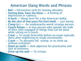  Bail — Intransitive verb for leaving abruptly.
 Feeling blue; have the blues — A feeling of
depression or sadness.
 A buck — Slang term for a the American dollar.
 By the skin of (my/your/his/her) teeth — just barely.
 Creep (n.) — An unpleasantly weird/strange person.
 Couch Potato — A lazy person who spends the bulk
of their time engaged in things that can be done
while sitting on a couch.
 Cram — To study feverishly before an exam typically
done after neglecting to study consistently.
 Crash — To abruptly fall asleep, or to show up
without invitation.
 Down to earth — And adjective for practicality and
lack of pretense.
 Drive up the wall — To irritate.
 