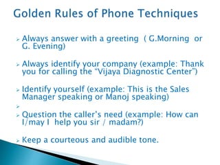  Always answer with a greeting ( G.Morning or
G. Evening)
 Always identify your company (example: Thank
you for calling the “Vijaya Diagnostic Center”)
 Identify yourself (example: This is the Sales
Manager speaking or Manoj speaking)

 Question the caller’s need (example: How can
I/may I help you sir / madam?)
 Keep a courteous and audible tone.
 