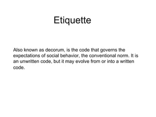 Also known as decorum, is the code that governs the expectations of social behavior, the conventional norm. It is an unwritten code, but it may evolve from or into a written code.   Etiquette 