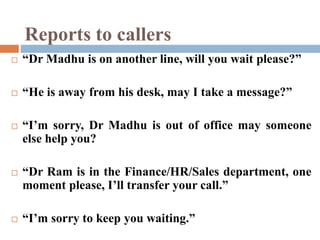 Reports to callers
 “Dr Madhu is on another line, will you wait please?”
 “He is away from his desk, may I take a message?”
 “I’m sorry, Dr Madhu is out of office may someone
else help you?
 “Dr Ram is in the Finance/HR/Sales department, one
moment please, I’ll transfer your call.”
 “I’m sorry to keep you waiting.”
 