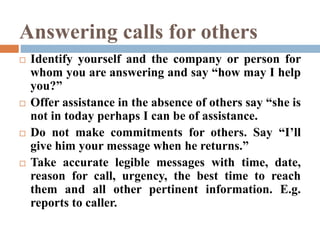 Answering calls for others
 Identify yourself and the company or person for
whom you are answering and say “how may I help
you?”
 Offer assistance in the absence of others say “she is
not in today perhaps I can be of assistance.
 Do not make commitments for others. Say “I’ll
give him your message when he returns.”
 Take accurate legible messages with time, date,
reason for call, urgency, the best time to reach
them and all other pertinent information. E.g.
reports to caller.
 