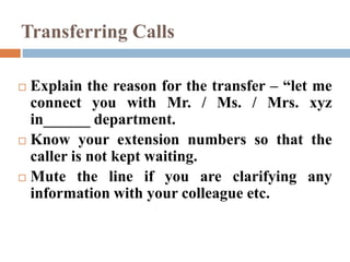 Transferring Calls
 Explain the reason for the transfer – “let me
connect you with Mr. / Ms. / Mrs. xyz
in______ department.
 Know your extension numbers so that the
caller is not kept waiting.
 Mute the line if you are clarifying any
information with your colleague etc.
 