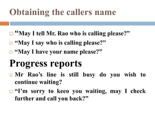 Obtaining the callers name
 “May I tell Mr. Rao who is calling please?”
 “May I say who is calling please?”
 “May I have your name please?”
Progress reports
 Mr Rao’s line is still busy do you wish to
continue waiting?
 “I’m sorry to keeo you waiting, may I check
further and call you back?”
 