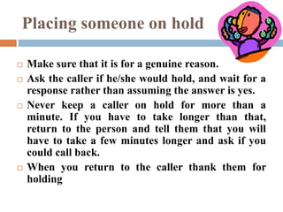 Placing someone on hold
 Make sure that it is for a genuine reason.
 Ask the caller if he/she would hold, and wait for a
response rather than assuming the answer is yes.
 Never keep a caller on hold for more than a
minute. If you have to take longer than that,
return to the person and tell them that you will
have to take a few minutes longer and ask if you
could call back.
 When you return to the caller thank them for
holding
 