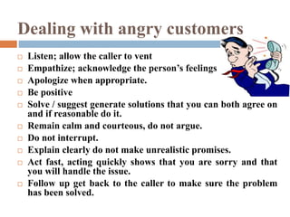 Dealing with angry customers
 Listen; allow the caller to vent
 Empathize; acknowledge the person’s feelings
 Apologize when appropriate.
 Be positive
 Solve / suggest generate solutions that you can both agree on
and if reasonable do it.
 Remain calm and courteous, do not argue.
 Do not interrupt.
 Explain clearly do not make unrealistic promises.
 Act fast, acting quickly shows that you are sorry and that
you will handle the issue.
 Follow up get back to the caller to make sure the problem
has been solved.
 