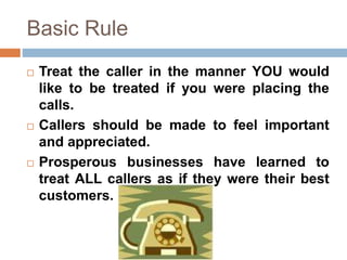 Basic Rule
 Treat the caller in the manner YOU would
like to be treated if you were placing the
calls.
 Callers should be made to feel important
and appreciated.
 Prosperous businesses have learned to
treat ALL callers as if they were their best
customers.
 