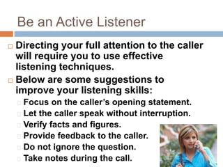 Be an Active Listener
 Directing your full attention to the caller
will require you to use effective
listening techniques.
 Below are some suggestions to
improve your listening skills:
Focus on the caller’s opening statement.
Let the caller speak without interruption.
Verify facts and figures.
Provide feedback to the caller.
Do not ignore the question.
Take notes during the call.
 