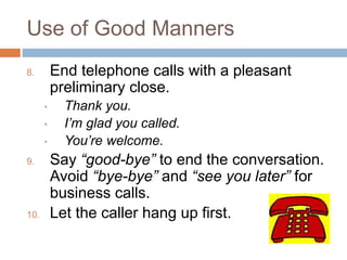 Use of Good Manners
8. End telephone calls with a pleasant
preliminary close.
• Thank you.
• I’m glad you called.
• You’re welcome.
9. Say “good-bye” to end the conversation.
Avoid “bye-bye” and “see you later” for
business calls.
10. Let the caller hang up first.
 