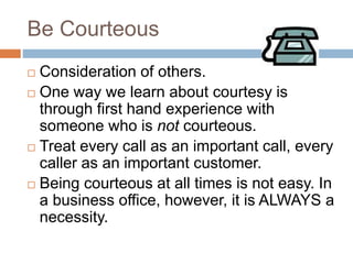 Be Courteous
 Consideration of others.
 One way we learn about courtesy is
through first hand experience with
someone who is not courteous.
 Treat every call as an important call, every
caller as an important customer.
 Being courteous at all times is not easy. In
a business office, however, it is ALWAYS a
necessity.
 