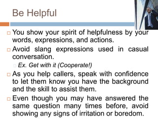 Be Helpful
 You show your spirit of helpfulness by your
words, expressions, and actions.
 Avoid slang expressions used in casual
conversation.
Ex. Get with it (Cooperate!)
 As you help callers, speak with confidence
to let them know you have the background
and the skill to assist them.
 Even though you may have answered the
same question many times before, avoid
showing any signs of irritation or boredom.
 